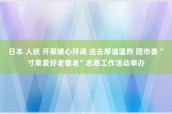 日本 人妖 开展暖心拜谒 送去厚谊温煦 团市委“寸草爱好老敬老”志愿工作活动举办