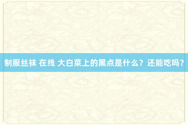 制服丝袜 在线 大白菜上的黑点是什么？还能吃吗？