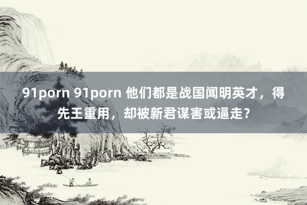 91porn 91porn 他们都是战国闻明英才，得先王重用，却被新君谋害或逼走？