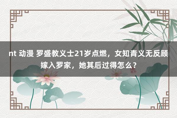 nt 动漫 罗盛教义士21岁点燃，女知青义无反顾嫁入罗家，她其后过得怎么？