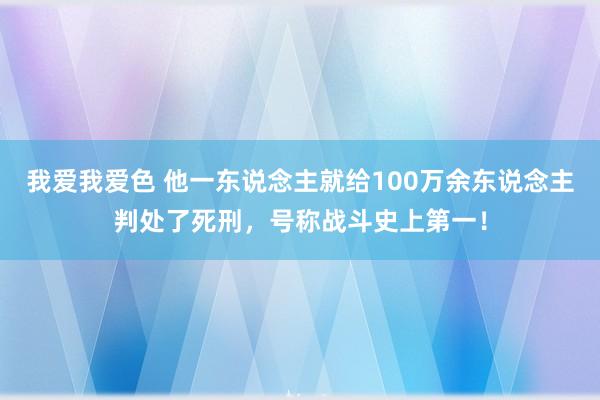 我爱我爱色 他一东说念主就给100万余东说念主判处了死刑，号称战斗史上第一！