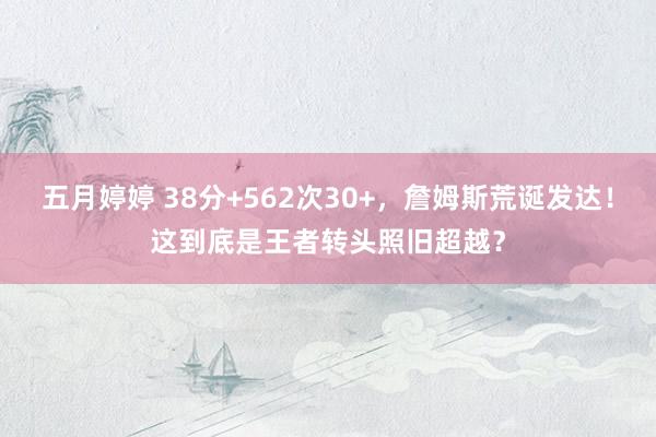 五月婷婷 38分+562次30+，詹姆斯荒诞发达！这到底是王者转头照旧超越？