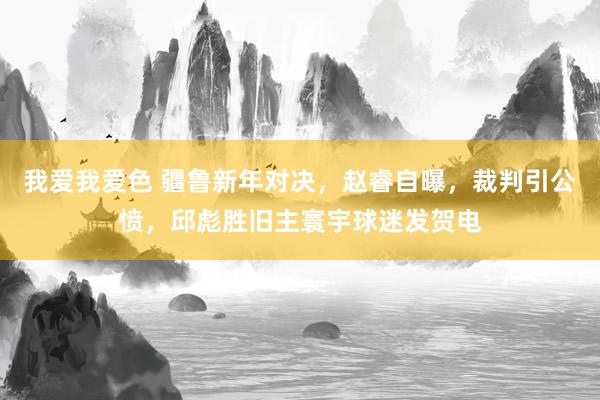 我爱我爱色 疆鲁新年对决，赵睿自曝，裁判引公愤，邱彪胜旧主寰宇球迷发贺电