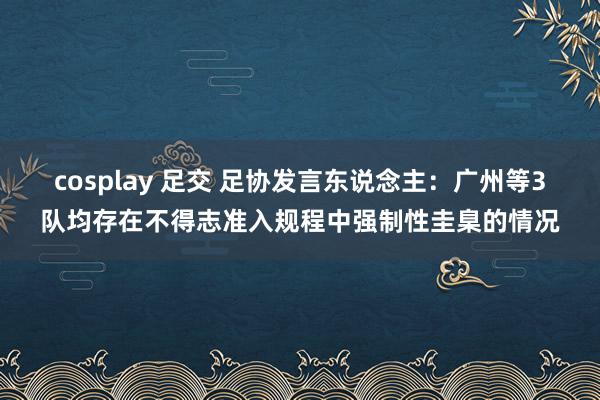 cosplay 足交 足协发言东说念主：广州等3队均存在不得志准入规程中强制性圭臬的情况