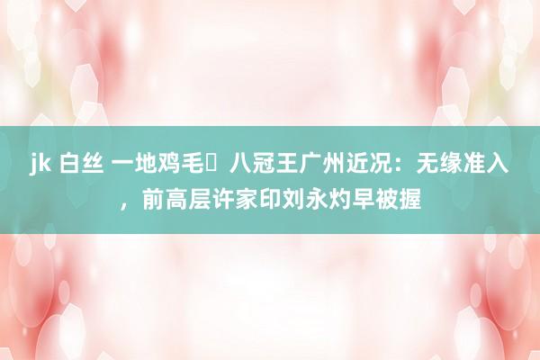 jk 白丝 一地鸡毛❗八冠王广州近况：无缘准入，前高层许家印刘永灼早被握