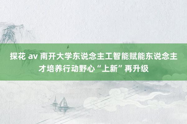 探花 av 南开大学东说念主工智能赋能东说念主才培养行动野心“上新”再升级