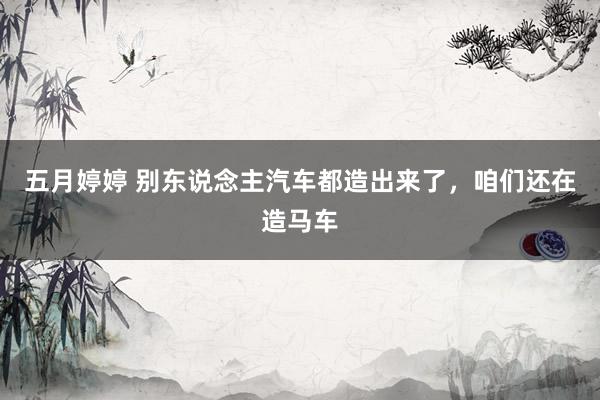 五月婷婷 别东说念主汽车都造出来了，咱们还在造马车