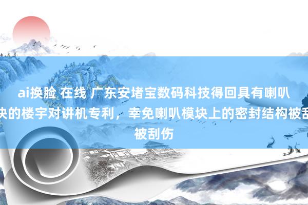 ai换脸 在线 广东安堵宝数码科技得回具有喇叭模块的楼宇对讲机专利，幸免喇叭模块上的密封结构被刮伤