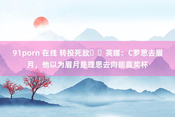91porn 在线 转投死敌⁉️英媒：C罗思去眉月，他以为眉月是理思去向能赢奖杯
