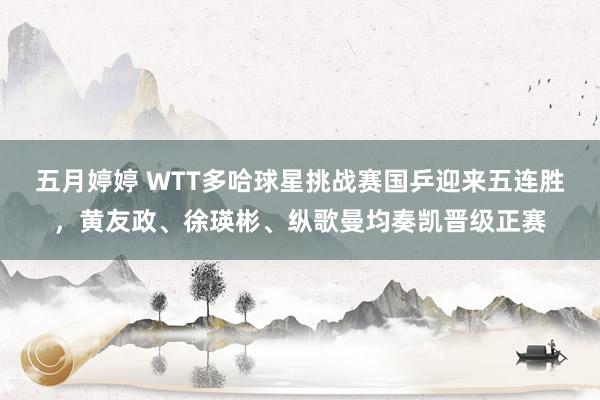五月婷婷 WTT多哈球星挑战赛国乒迎来五连胜，黄友政、徐瑛彬、纵歌曼均奏凯晋级正赛