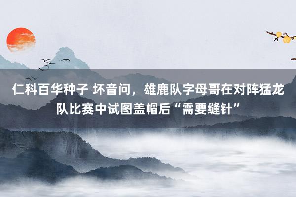 仁科百华种子 坏音问，雄鹿队字母哥在对阵猛龙队比赛中试图盖帽后“需要缝针”