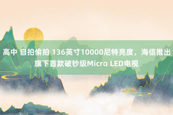 高中 自拍偷拍 136英寸10000尼特亮度，海信推出旗下首款破钞级Micro LED电视