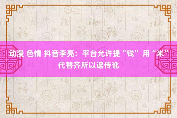 动漫 色情 抖音李亮：平台允许提“钱” 用“米”代替齐所以谣传讹