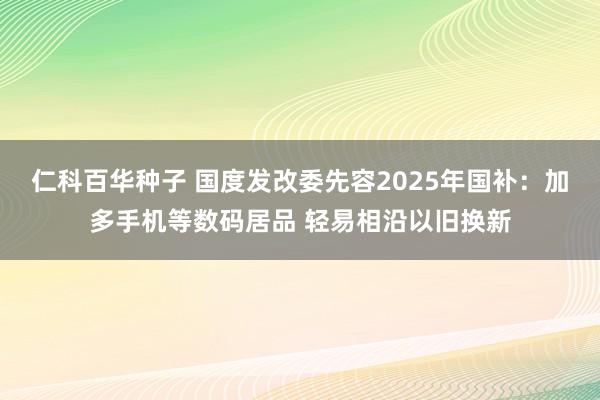 仁科百华种子 国度发改委先容2025年国补：加多手机等数码居品 轻易相沿以旧换新