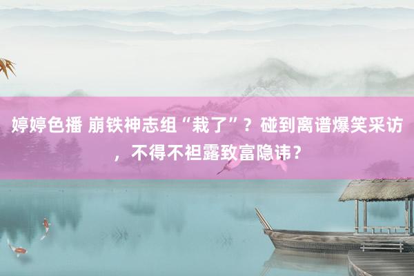 婷婷色播 崩铁神志组“栽了”？碰到离谱爆笑采访，不得不袒露致富隐讳？