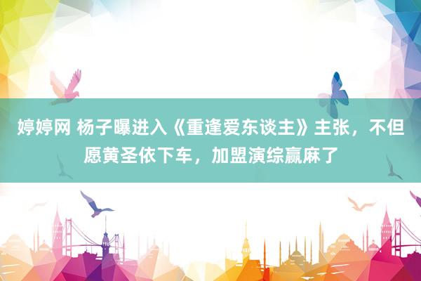 婷婷网 杨子曝进入《重逢爱东谈主》主张，不但愿黄圣依下车，加盟演综赢麻了
