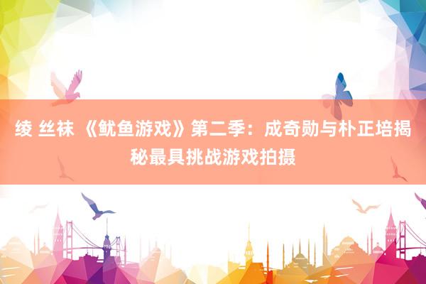 绫 丝袜 《鱿鱼游戏》第二季：成奇勋与朴正培揭秘最具挑战游戏拍摄