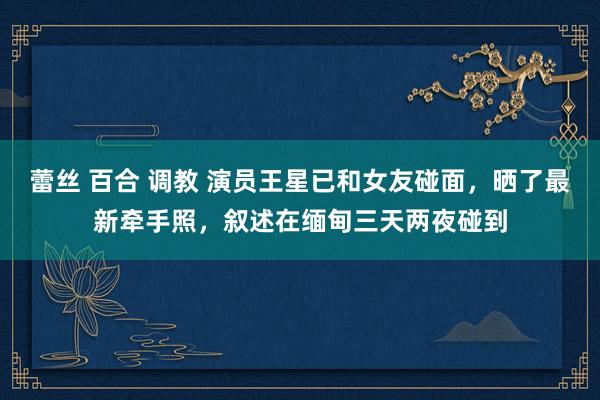 蕾丝 百合 调教 演员王星已和女友碰面，晒了最新牵手照，叙述在缅甸三天两夜碰到