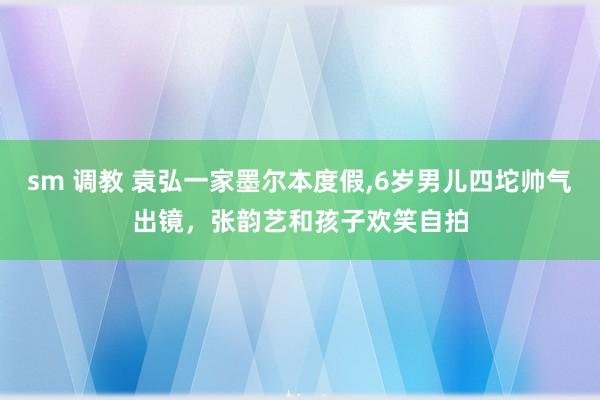 sm 调教 袁弘一家墨尔本度假,6岁男儿四坨帅气出镜，张韵艺和孩子欢笑自拍
