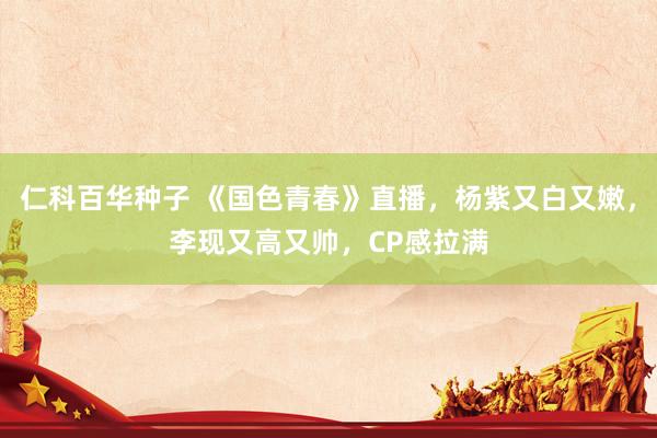 仁科百华种子 《国色青春》直播，杨紫又白又嫩，李现又高又帅，CP感拉满