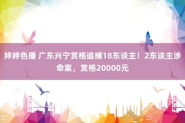 婷婷色播 广东兴宁赏格追捕18东谈主！2东谈主涉命案，赏格20000元