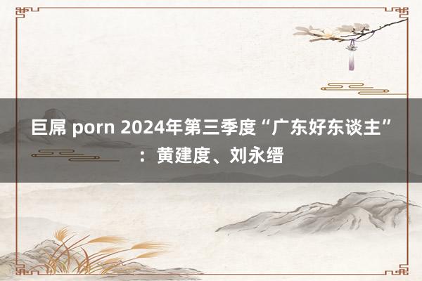 巨屌 porn 2024年第三季度“广东好东谈主”：黄建度、刘永缙