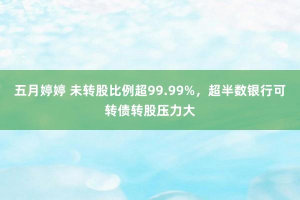 五月婷婷 未转股比例超99.99%，超半数银行可转债转股压力大