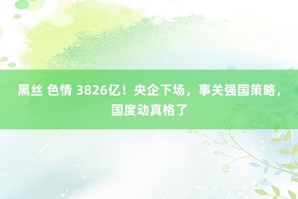 黑丝 色情 3826亿！央企下场，事关强国策略，国度动真格了