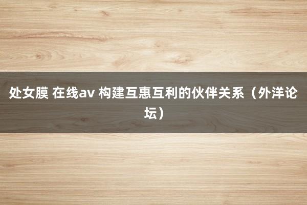 处女膜 在线av 构建互惠互利的伙伴关系（外洋论坛）