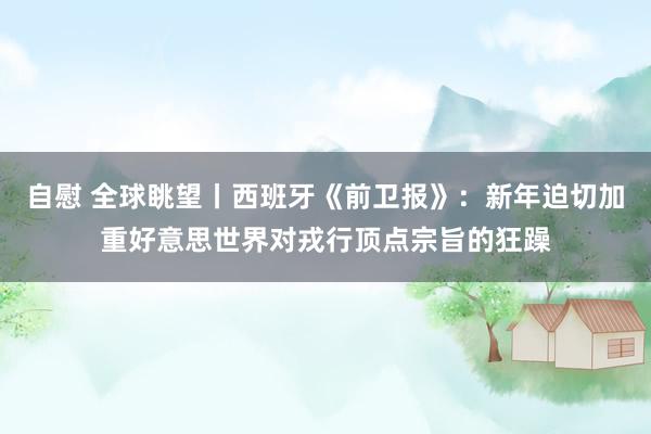 自慰 全球眺望丨西班牙《前卫报》：新年迫切加重好意思世界对戎行顶点宗旨的狂躁