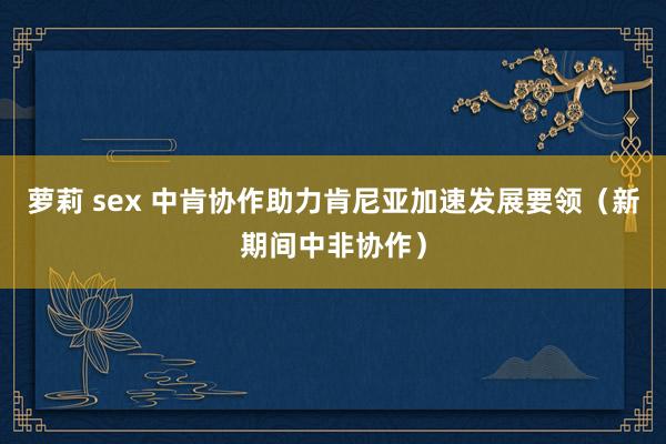 萝莉 sex 中肯协作助力肯尼亚加速发展要领（新期间中非协作）