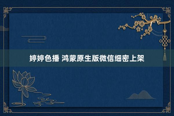 婷婷色播 鸿蒙原生版微信细密上架