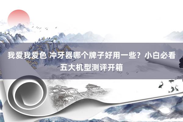我爱我爱色 冲牙器哪个牌子好用一些？小白必看五大机型测评开箱