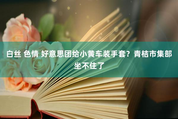 白丝 色情 好意思团给小黄车装手套？青桔市集部坐不住了