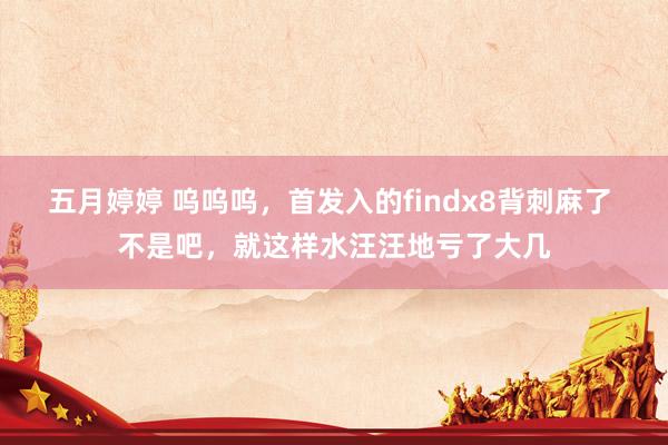 五月婷婷 呜呜呜，首发入的findx8背刺麻了 不是吧，就这样水汪汪地亏了大几