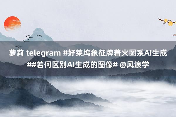 萝莉 telegram #好莱坞象征牌着火图系AI生成##若何区别AI生成的图像# @风浪学