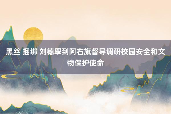 黑丝 捆绑 刘德翠到阿右旗督导调研校园安全和文物保护使命