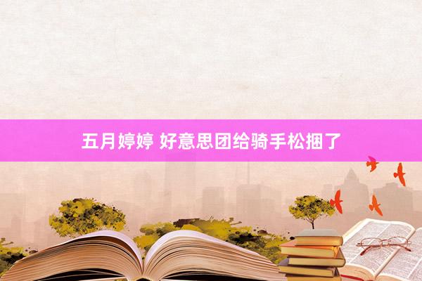 五月婷婷 好意思团给骑手松捆了