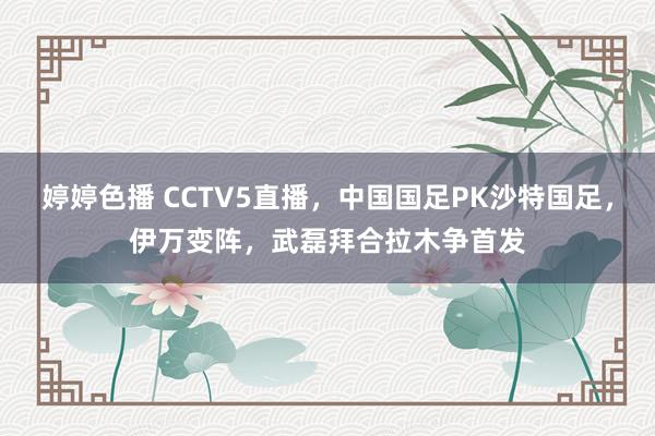 婷婷色播 CCTV5直播，中国国足PK沙特国足，伊万变阵，武磊拜合拉木争首发