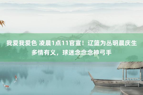 我爱我爱色 凌晨1点11官宣！辽篮为丛明晨庆生多情有义，球迷念念念神弓手
