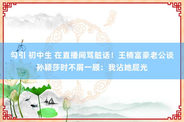 勾引 初中生 在直播间骂脏话！王楠富豪老公谈孙颖莎时不屑一顾：我沾她屁光