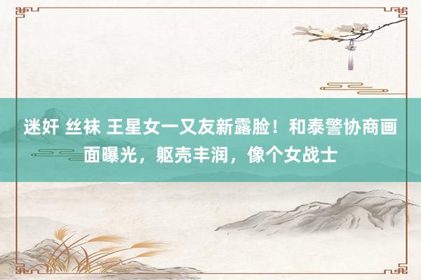 迷奸 丝袜 王星女一又友新露脸！和泰警协商画面曝光，躯壳丰润，像个女战士