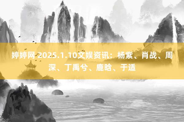 婷婷网 2025.1.10文娱资讯：杨紫、肖战、周深、丁禹兮、鹿晗、于适