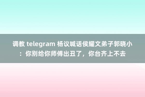 调教 telegram 杨议喊话侯耀文弟子郭晓小：你别给你师傅出丑了，你台齐上不去
