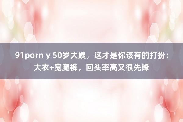 91porn y 50岁大姨，这才是你该有的打扮：大衣+宽腿裤，回头率高又很先锋