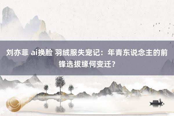 刘亦菲 ai换脸 羽绒服失宠记：年青东说念主的前锋选拔缘何变迁？