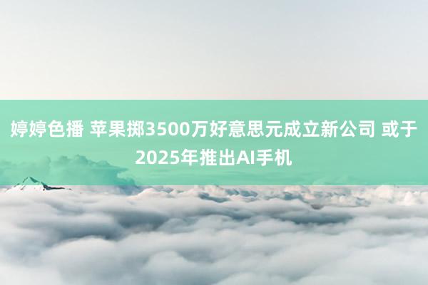 婷婷色播 苹果掷3500万好意思元成立新公司 或于2025年推出AI手机