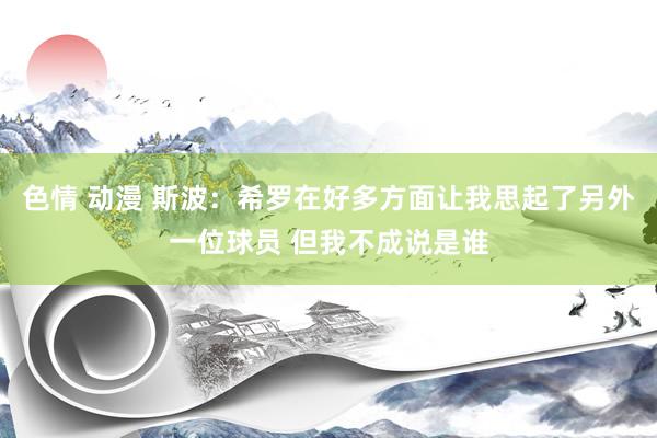 色情 动漫 斯波：希罗在好多方面让我思起了另外一位球员 但我不成说是谁