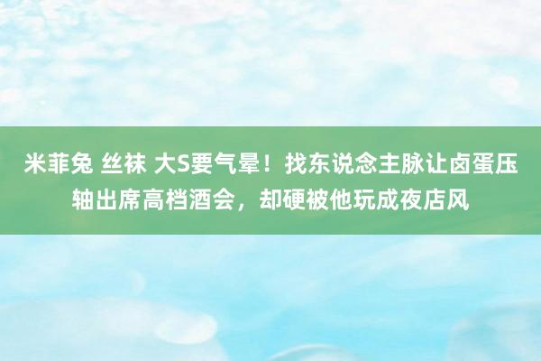 米菲兔 丝袜 大S要气晕！找东说念主脉让卤蛋压轴出席高档酒会，却硬被他玩成夜店风