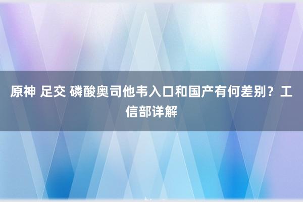 原神 足交 磷酸奥司他韦入口和国产有何差别？工信部详解